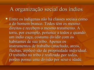A organização social dos índiosA organização social dos índios
 Entre os indígenas não há classes sociais comoEntre os indígenas não há classes sociais como
a do homem branco. Todos têm os mesmoa do homem branco. Todos têm os mesmo
direitos e recebem o mesmo tratamento. Adireitos e recebem o mesmo tratamento. A
terra, por exemplo, pertence a todos e quandoterra, por exemplo, pertence a todos e quando
um índio caça, costuma dividir com osum índio caça, costuma dividir com os
habitantes de sua tribo. Apenas oshabitantes de sua tribo. Apenas os
instrumentos de trabalho (machado, arcos,instrumentos de trabalho (machado, arcos,
flechas, arpões) são de propriedade individual.flechas, arpões) são de propriedade individual.
O trabalho na tribo é realizado por todos,O trabalho na tribo é realizado por todos,
porém possui uma divisão por sexo e idade.porém possui uma divisão por sexo e idade.
 