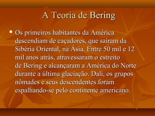 A Teoria deA Teoria de BeringBering
 Os primeiros habitantes da AméricaOs primeiros habitantes da América
descendiam de caçadores, que saíram dadescendiam de caçadores, que saíram da
Sibéria Oriental, na Ásia. Entre 50 mil e 12Sibéria Oriental, na Ásia. Entre 50 mil e 12
mil anos atrás, atravessaram o estreitomil anos atrás, atravessaram o estreito
de Bering e alcançaram a América do Nortede Bering e alcançaram a América do Norte
durante a última glaciação. Dali, os gruposdurante a última glaciação. Dali, os grupos
nômades e seus descendentes foramnômades e seus descendentes foram
espalhando-se pelo continente americano.espalhando-se pelo continente americano.
 
