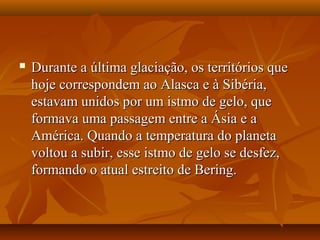  Durante a última glaciação, os territórios queDurante a última glaciação, os territórios que
hoje correspondem ao Alasca e à Sibéria,hoje correspondem ao Alasca e à Sibéria,
estavam unidos por um istmo de gelo, queestavam unidos por um istmo de gelo, que
formava uma passagem entre a Ásia e aformava uma passagem entre a Ásia e a
América. Quando a temperatura do planetaAmérica. Quando a temperatura do planeta
voltou a subir, esse istmo de gelo se desfez,voltou a subir, esse istmo de gelo se desfez,
formando o atual estreito de Bering.formando o atual estreito de Bering.
 