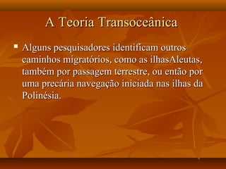 A Teoria TransoceânicaA Teoria Transoceânica
 Alguns pesquisadores identificam outrosAlguns pesquisadores identificam outros
caminhos migratórios, como as ilhasAleutas,caminhos migratórios, como as ilhasAleutas,
também por passagem terrestre, ou então portambém por passagem terrestre, ou então por
uma precária navegação iniciada nas ilhas dauma precária navegação iniciada nas ilhas da
Polinésia.Polinésia.
 