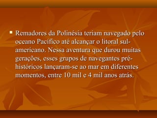  Remadores da Polinésia teriam navegado peloRemadores da Polinésia teriam navegado pelo
oceano Pacífico até alcançar o litoral sul-oceano Pacífico até alcançar o litoral sul-
americano. Nessa aventura que durou muitasamericano. Nessa aventura que durou muitas
gerações, esses grupos de navegantes pré-gerações, esses grupos de navegantes pré-
históricos lançaram-se ao mar em diferenteshistóricos lançaram-se ao mar em diferentes
momentos, entre 10 mil e 4 mil anos atrás.momentos, entre 10 mil e 4 mil anos atrás.
 
