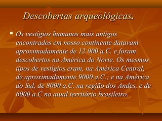 Descobertas arqueológicasDescobertas arqueológicas. . 
 Os vestígios humanos mais antigosOs vestígios humanos mais antigos
encontrados em nosso continente datavamencontrados em nosso continente datavam
aproximadamente de 12 000 a.C. e foramaproximadamente de 12 000 a.C. e foram
descobertos na América do Norte. Os mesmosdescobertos na América do Norte. Os mesmos
tipos de vestígios eram, na América Central,tipos de vestígios eram, na América Central,
de aproximadamente 9000 a.C.; e na Américade aproximadamente 9000 a.C.; e na América
do Sul, de 8000 a.C. na região dos Andes, e dedo Sul, de 8000 a.C. na região dos Andes, e de
6000 a.C no atual território brasileiro.6000 a.C no atual território brasileiro.
 