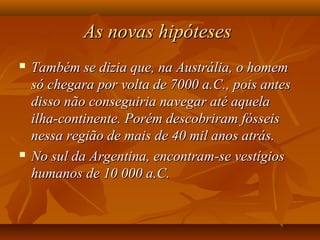 As novas hipótesesAs novas hipóteses
 Também se dizia que, na Austrália, o homemTambém se dizia que, na Austrália, o homem
só chegara por volta de 7000 a.C., pois antessó chegara por volta de 7000 a.C., pois antes
disso não conseguiria navegar até aqueladisso não conseguiria navegar até aquela
ilha-continente. Porém descobriram fósseisilha-continente. Porém descobriram fósseis
nessa região de mais de 40 mil anos atrás.nessa região de mais de 40 mil anos atrás.
 No sul da Argentina, encontram-se vestígiosNo sul da Argentina, encontram-se vestígios
humanos de 10 000 a.C.humanos de 10 000 a.C.
 