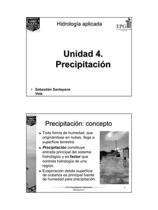 1
HidrologHidrologíía aplicadaa aplicada
Unidad 4.Unidad 4.
PrecipitaciPrecipitacióónn
• Sebastián Santayana
Vela
HA. Precipitación. Sebastián
Santayana V.
2
PrecipitaciPrecipitacióón: concepton: concepto
Toda forma de humedad, que
originándose en nubes, llega a
superficie terrestre.
Precipitación constituye
entrada principal del sistema
hidrológico y es factor que
controla hidrología de una
región.
Evaporación desde superficie
de océanos es principal fuente
de humedad para precipitación.
 