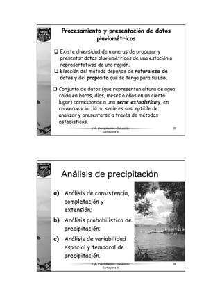 18
HA. Precipitación. Sebastián
Santayana V.
35
Procesamiento y presentaciProcesamiento y presentacióón de datosn de datos
pluviompluvioméétricostricos
Existe diversidad de maneras de procesar y
presentar datos pluviométricos de una estación o
representativos de una región.
Elección del método depende de naturaleza de
datos y del propósito que se tenga para su uso.
Conjunto de datos (que representan altura de agua
caída en horas, días, meses o años en un cierto
lugar) corresponde a una serie estadística y, en
consecuencia, dicha serie es susceptible de
analizar y presentarse a través de métodos
estadísticos.
HA. Precipitación. Sebastián
Santayana V.
36
Análisis de precipitación
a) Análisis de consistencia,
completación y
extensión;
b) Análisis probabilístico de
precipitación;
c) Análisis de variabilidad
espacial y temporal de
precipitación.
 