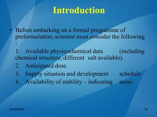 • Before embarking on a formal programme of
preformulation, scientist must consider the following
:
1. Available physicochemical data (including
chemical structure, different salt available).
2. Anticipated dose.
3. Supply situation and development schedule.
4. Availability of stability – indicating assay.
04/05/2012 10
Introduction
 