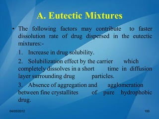• The following factors may contribute to faster
dissolution rate of drug dispersed in the eutectic
mixtures:-
1. Increase in drug solubility.
2. Solubilization effect by the carrier which
completely dissolves in a short time in diffusion
layer surrounding drug particles.
3. Absence of aggregation and agglomeration
between fine crystallites of pure hydrophobic
drug.
04/05/2012 100
A. Eutectic Mixtures
 