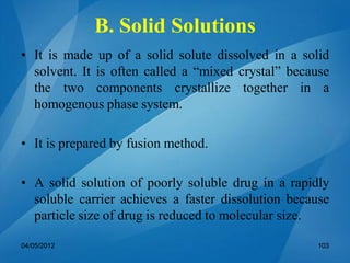 B. Solid Solutions
• It is made up of a solid solute dissolved in a solid
solvent. It is often called a “mixed crystal” because
the two components crystallize together in a
homogenous phase system.
• It is prepared by fusion method.
• A solid solution of poorly soluble drug in a rapidly
soluble carrier achieves a faster dissolution because
particle size of drug is reduced to molecular size.
04/05/2012 103
 