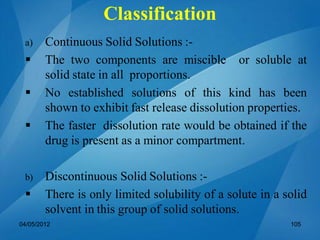 a) Continuous Solid Solutions :-
 The two components are miscible or soluble at
solid state in all proportions.
 No established solutions of this kind has been
shown to exhibit fast release dissolution properties.
 The faster dissolution rate would be obtained if the
drug is present as a minor compartment.
b) Discontinuous Solid Solutions :-
 There is only limited solubility of a solute in a solid
solvent in this group of solid solutions.
04/05/2012 105
Classification
 
