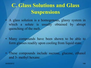 C. Glass Solutions and Glass
Suspensions
• A glass solution is a homogenous, glassy system in
which a solute is usually obtained by abrupt
quenching of the melt.
• Many compounds have been shown to be able to
form glasses readily upon cooling from liquid state.
• These compounds include sucrose, glucose, ethanol
and 3- methyl hexane.
04/05/2012 106
 