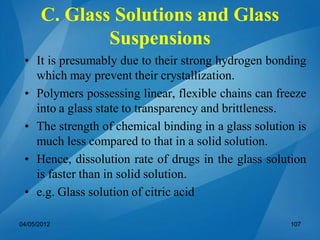 • It is presumably due to their strong hydrogen bonding
which may prevent their crystallization.
• Polymers possessing linear, flexible chains can freeze
into a glass state to transparency and brittleness.
• The strength of chemical binding in a glass solution is
much less compared to that in a solid solution.
• Hence, dissolution rate of drugs in the glass solution
is faster than in solid solution.
• e.g. Glass solution of citric acid
04/05/2012 107
C. Glass Solutions and Glass
Suspensions
 