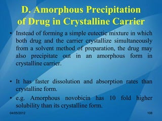 D. Amorphous Precipitation
of Drug in Crystalline Carrier
• Instead of forming a simple eutectic mixture in which
both drug and the carrier crystallize simultaneously
from a solvent method of preparation, the drug may
also precipitate out in an amorphous form in
crystalline carrier.
• It has faster dissolution and absorption rates than
crystalline form.
• e.g. Amorphous novobicin has 10 fold higher
solubility than its crystalline form.
04/05/2012 108
 