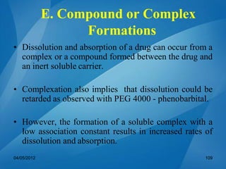 • Dissolution and absorption of a drug can occur from a
complex or a compound formed between the drug and
an inert soluble carrier.
• Complexation also implies that dissolution could be
retarded as observed with PEG 4000 - phenobarbital.
• However, the formation of a soluble complex with a
low association constant results in increased rates of
dissolution and absorption.
E. Compound or Complex
Formations
04/05/2012 109
 