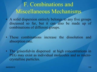 F. Combinations and
Miscellaneous Mechanisms
• A solid dispersion entirely belongs to any five groups
discussed so far, but it can also be made up of
combinations of different groups.
• These combinations increase the dissolution and
absorption rate.
• The griseofulvin dispersed at high concentrations in
PEG may exist as individual molecules and as micro-
crystalline particles.
04/05/2012 110
 