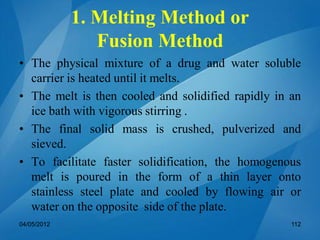 1. Melting Method or
Fusion Method
• The physical mixture of a drug and water soluble
carrier is heated until it melts.
• The melt is then cooled and solidified rapidly in an
ice bath with vigorous stirring .
• The final solid mass is crushed, pulverized and
sieved.
• To facilitate faster solidification, the homogenous
melt is poured in the form of a thin layer onto
stainless steel plate and cooled by flowing air or
water on the opposite side of the plate.
04/05/2012 112
 