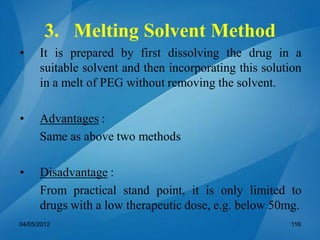 3. Melting Solvent Method
• It is prepared by first dissolving the drug in a
suitable solvent and then incorporating this solution
in a melt of PEG without removing the solvent.
• Advantages :
Same as above two methods
• Disadvantage :
From practical stand point, it is only limited to
drugs with a low therapeutic dose, e.g. below 50mg.
04/05/2012 116
 