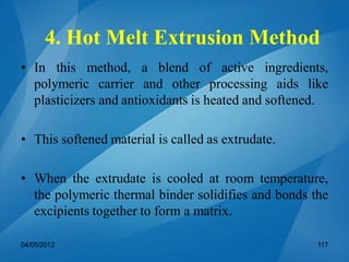 4. Hot Melt Extrusion Method
• In this method, a blend of active ingredients,
polymeric carrier and other processing aids like
plasticizers and antioxidants is heated and softened.
• This softened material is called as extrudate.
• When the extrudate is cooled at room temperature,
the polymeric thermal binder solidifies and bonds the
excipients together to form a matrix.
04/05/2012 117
 
