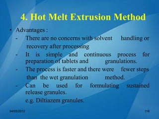 • Advantages :
- There are no concerns with solvent handling or
recovery after processing
- It is simple and continuous process for
preparation of tablets and granulations.
- The process is faster and there were fewer steps
than the wet granulation method.
- Can be used for formulating sustained
release granules.
e.g. Diltiazem granules.
04/05/2012 118
4. Hot Melt Extrusion Method
 