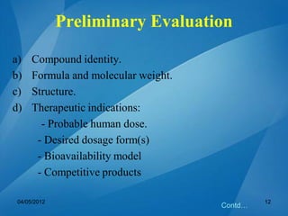 Preliminary Evaluation
a) Compound identity.
b) Formula and molecular weight.
c) Structure.
d) Therapeutic indications:
- Probable human dose.
- Desired dosage form(s)
- Bioavailability model
- Competitive products
Contd…
04/05/2012 12
 