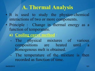 A. Thermal Analysis
• It is used to study the physico-chemical
interactions of two or more components.
• Principle : Change in thermal energy as a
function of temperature.
a) Cooling curve method :
- The physical mixtures of various
compositions are heated until a
homogenous melt is obtained.
- The temperature of the mixture is then
recorded as function of time.
04/05/2012 121
 