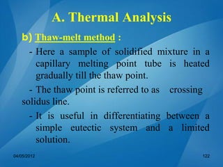 b) Thaw-melt method :
- Here a sample of solidified mixture in a
capillary melting point tube is heated
gradually till the thaw point.
- The thaw point is referred to as crossing
solidus line.
- It is useful in differentiating between a
simple eutectic system and a limited
solution.
04/05/2012 122
A. Thermal Analysis
 