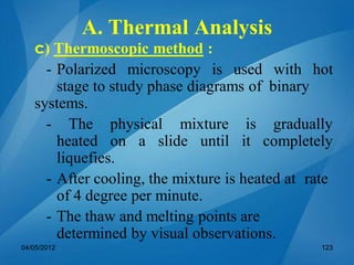 c) Thermoscopic method :
- Polarized microscopy is used with hot
stage to study phase diagrams of binary
systems.
- The physical mixture is gradually
heated on a slide until it completely
liquefies.
- After cooling, the mixture is heated at rate
of 4 degree per minute.
- The thaw and melting points are
determined by visual observations.
04/05/2012 123
A. Thermal Analysis
 