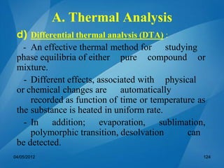 d) Differential thermal analysis (DTA) :
- An effective thermal method for studying
phase equilibria of either pure compound or
mixture.
- Different effects, associated with physical
or chemical changes are automatically
recorded as function of time or temperature as
the substance is heated in uniform rate.
- In addition; evaporation, sublimation,
polymorphic transition, desolvation can
be detected.
04/05/2012 124
A. Thermal Analysis
 