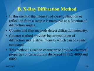 B. X-Ray Diffraction Method
• In this method the intensity of x-ray diffraction or
reflection from a sample is measured as a function of
diffraction angles.
• Counter and film methods detect diffraction intensity.
• Counter method provides better resolution of
diffraction and relative intensity which can be easily
compared.
• This method is used to characterize physico-chemical
properties of Griseofulvin dispersed in PEG 4000 and
6000.
04/05/2012 126
 