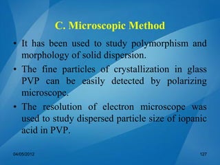 C. Microscopic Method
• It has been used to study polymorphism and
morphology of solid dispersion.
• The fine particles of crystallization in glass
PVP can be easily detected by polarizing
microscope.
• The resolution of electron microscope was
used to study dispersed particle size of iopanic
acid in PVP.
04/05/2012 127
 