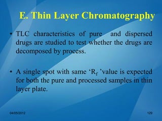 E. Thin Layer Chromatography
• TLC characteristics of pure and dispersed
drugs are studied to test whether the drugs are
decomposed by process.
• A single spot with same ‘Rf ’value is expected
for both the pure and processed samples in thin
layer plate.
04/05/2012 129
 