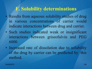 F. Solubility determinations
• Results from aqueous solubility studies of drug
in various concentrations of carrier would
indicate interactions between drug and carrier.
• Such studies indicated weak or insignificant
interactions between griseofulvin and PEG
6000.
• Increased rate of dissolution due to solubility
of the drug by carrier can be predicted by this
method.
04/05/2012 130
 