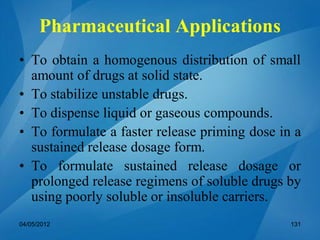 Pharmaceutical Applications
• To obtain a homogenous distribution of small
amount of drugs at solid state.
• To stabilize unstable drugs.
• To dispense liquid or gaseous compounds.
• To formulate a faster release priming dose in a
sustained release dosage form.
• To formulate sustained release dosage or
prolonged release regimens of soluble drugs by
using poorly soluble or insoluble carriers.
04/05/2012 131
 