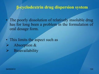 β-cyclodextrin drug dispersion system
• The poorly dissolution of relatively insoluble drug
has for long been a problem in the formulation of
oral dosage form.
• This limits the aspect such as
 Absorption &
 Bioavailability
04/05/2012 133
 
