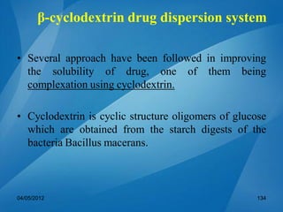 • Several approach have been followed in improving
the solubility of drug, one of them being
complexation using cyclodextrin.
• Cyclodextrin is cyclic structure oligomers of glucose
which are obtained from the starch digests of the
bacteria Bacillus macerans.
04/05/2012 134
β-cyclodextrin drug dispersion system
 