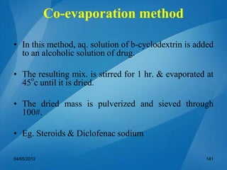 Co-evaporation method
• In this method, aq. solution of b-cyclodextrin is added
to an alcoholic solution of drug.
• The resulting mix. is stirred for 1 hr. & evaporated at
45o
c until it is dried.
• The dried mass is pulverized and sieved through
100#.
• Eg. Steroids & Diclofenac sodium
04/05/2012 141
 