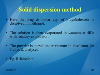 Solid dispersion method
• Here the drug & molar qty. of b-cyclodextrin is
dissolved in methanol.
• The solution is then evaporated in vacuum at 40o
c
with rotatory evaporator.
• The powder is stored under vacuum in dessicator for
3 days & analysed.
• Eg. Rifampicin
04/05/2012 142
 