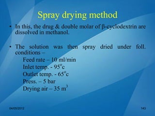 Spray drying method
• In this, the drug & double molar of β-cyclodextrin are
dissolved in methanol.
• The solution was then spray dried under foll.
conditions –
Feed rate – 10 ml/min
Inlet temp. - 95o
c
Outlet temp. - 65o
c
Press. – 5 bar
Drying air – 35 m3
04/05/2012 143
 