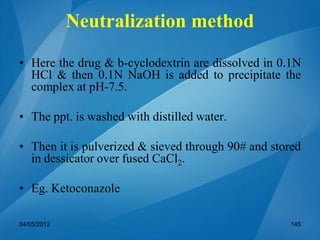 Neutralization method
• Here the drug & b-cyclodextrin are dissolved in 0.1N
HCl & then 0.1N NaOH is added to precipitate the
complex at pH-7.5.
• The ppt. is washed with distilled water.
• Then it is pulverized & sieved through 90# and stored
in dessicator over fused CaCl2.
• Eg. Ketoconazole
04/05/2012 145
 