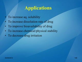 Applications
• To increase aq. solubility
• To increase dissolution rate of drug
• To improve bioavailability of drug
• To increase chemical/physical stability
• To decrease drug irritation
04/05/2012 146
 