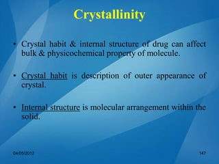 Crystallinity
• Crystal habit & internal structure of drug can affect
bulk & physicochemical property of molecule.
• Crystal habit is description of outer appearance of
crystal.
• Internal structure is molecular arrangement within the
solid.
04/05/2012 147
 