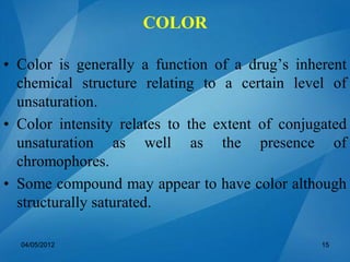• Color is generally a function of a drug’s inherent
chemical structure relating to a certain level of
unsaturation.
• Color intensity relates to the extent of conjugated
unsaturation as well as the presence of
chromophores.
• Some compound may appear to have color although
structurally saturated.
04/05/2012 15
COLOR
 