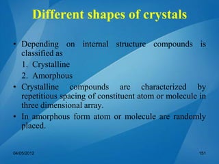• Depending on internal structure compounds is
classified as
1. Crystalline
2. Amorphous
• Crystalline compounds are characterized by
repetitious spacing of constituent atom or molecule in
three dimensional array.
• In amorphous form atom or molecule are randomly
placed.
04/05/2012 151
Different shapes of crystals
 