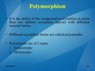 Polymorphism
• It is the ability of the compound to crystallize as more
than one distinct crystalline species with different
internal lattice.
• Different crystalline forms are called polymorphs.
• Polymorphs are of 2 types
1. Enatiotropic
2. Monotropic
04/05/2012 153
 