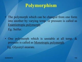 • The polymorph which can be changed from one form
into another by varying temp. or pressure is called as
Enantiotropic polymorph.
Eg. Sulfur.
• One polymorph which is unstable at all temp. &
pressure is called as Monotropic polymorph.
Eg. Glyceryl stearate.
04/05/2012 154
Polymorphism
 