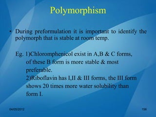 • During preformulation it is important to identify the
polymorph that is stable at room temp.
Eg. 1)Chloromphenicol exist in A,B & C forms,
of these B form is more stable & most
preferable.
2)Riboflavin has I,II & III forms, the III form
shows 20 times more water solubility than
form I.
04/05/2012 156
Polymorphism
 