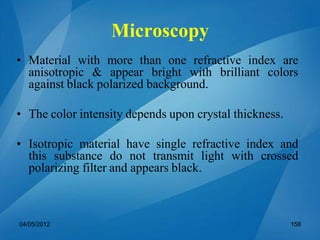 Microscopy
• Material with more than one refractive index are
anisotropic & appear bright with brilliant colors
against black polarized background.
• The color intensity depends upon crystal thickness.
• Isotropic material have single refractive index and
this substance do not transmit light with crossed
polarizing filter and appears black.
04/05/2012 158
 