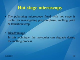 Hot stage microscopy
• The polarizing microscope fitted with hot stage is
useful for investigating polymorphism, melting point
& transition temp.
• Disadvantage :
In this technique, the molecules can degrade during
the melting process.
04/05/2012 160
 