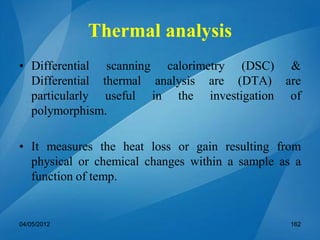 Thermal analysis
• Differential scanning calorimetry (DSC) &
Differential thermal analysis are (DTA) are
particularly useful in the investigation of
polymorphism.
• It measures the heat loss or gain resulting from
physical or chemical changes within a sample as a
function of temp.
04/05/2012 162
 