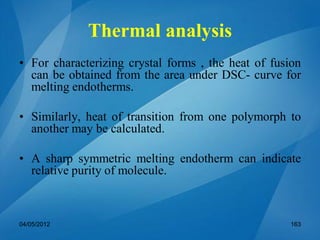 Thermal analysis
• For characterizing crystal forms , the heat of fusion
can be obtained from the area under DSC- curve for
melting endotherms.
• Similarly, heat of transition from one polymorph to
another may be calculated.
• A sharp symmetric melting endotherm can indicate
relative purity of molecule.
04/05/2012 163
 
