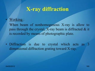 X-ray diffraction
• Working :
When beam of nonhomogenous X-ray is allow to
pass through the crystal, X-ray beam is diffracted & it
is recorded by means of photographic plate.
• Diffraction is due to crystal which acts as 3
dimensional diffraction grating toward X-ray.
04/05/2012 165
 